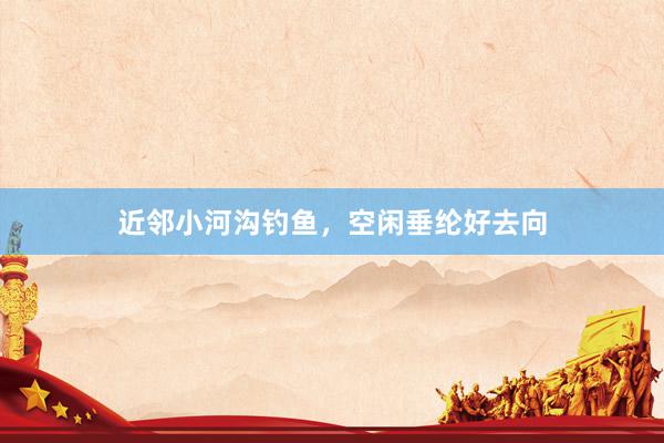 近邻小河沟钓鱼，空闲垂纶好去向