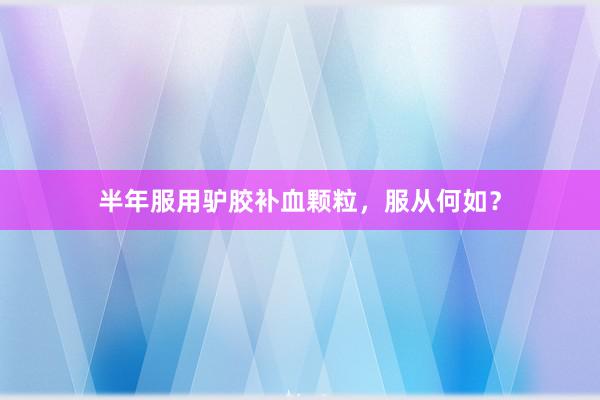 半年服用驴胶补血颗粒，服从何如？